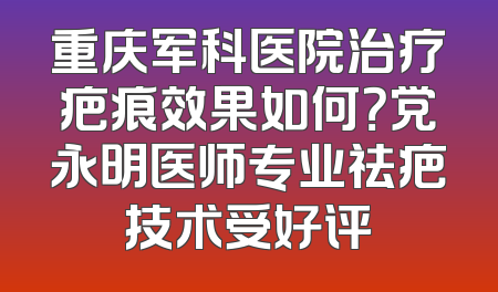 重庆军科医院治疗疤痕效果如何？党永明医师专业祛疤技术受好评