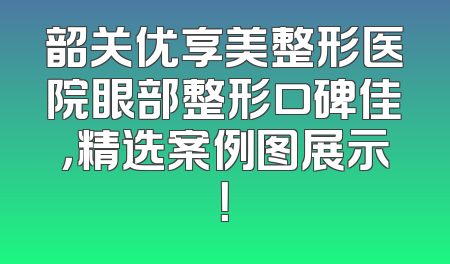 韶关优享美整形医院眼部整形口碑佳，精选案例图展示！