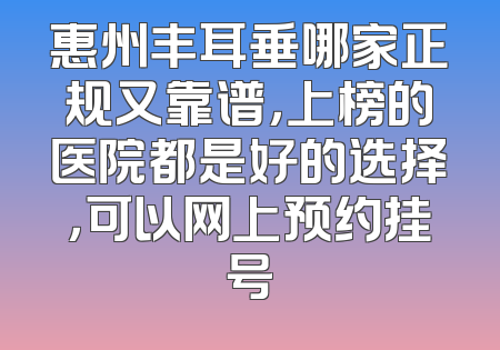 惠州丰耳垂哪家正规又靠谱，上榜的医院都是好的选择，可以网上预约挂号