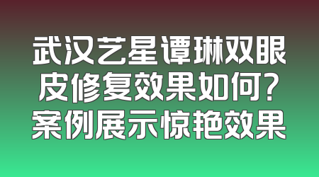 武汉艺星谭琳双眼皮修复效果如何？案例展示惊艳效果