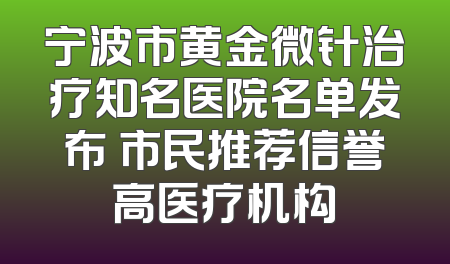宁波市黄金微针治疗知名医院名单发布 市民推荐信誉高医疗机构
