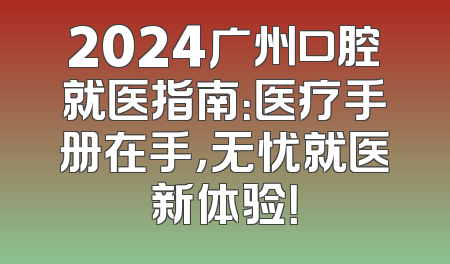 2024广州口腔就医指南：医疗手册在手，无忧就医新体验！