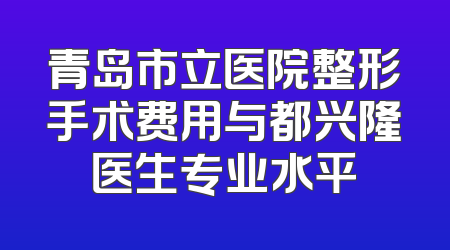 青岛市立医院整形手术费用与都兴隆医生专业水平