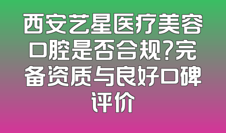 西安艺星医疗美容口腔是否合规？完备资质与良好口碑评价