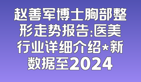 赵善军博士胸部整形走势报告：医美行业详细介绍*新数据至2024