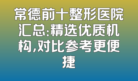 常德前十整形医院汇总：精选优质机构，对比参考更便捷