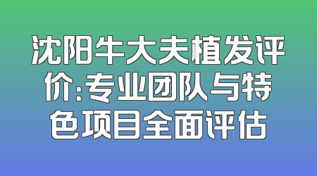 沈阳牛大夫植发评价：专业团队与特色项目全面评估