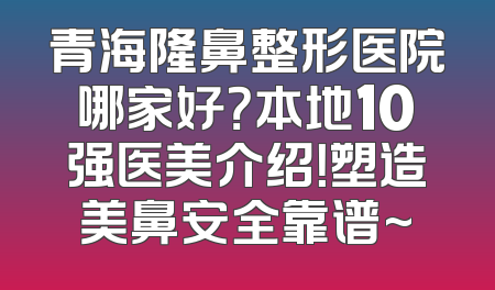 青海隆鼻整形医院哪家好？本地10强医美介绍！塑造美鼻安全靠谱~