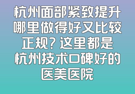 杭州面部紧致提升哪里做得好又比较正规？ 这里都是杭州技术口碑好的医美医院