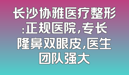 长沙协雅医疗整形：正规医院，专长隆鼻双眼皮，医生团队强大