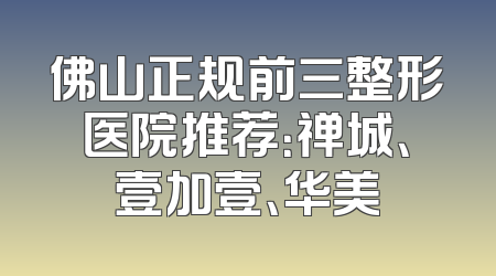 佛山正规前三整形医院推荐：禅城、壹加壹、华美