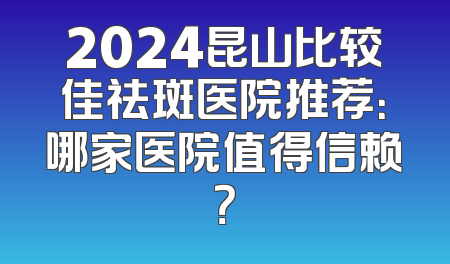 2024昆山比较佳祛斑医院推荐：哪家医院值得信赖？