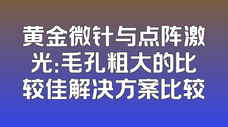 黄金微针与点阵激光：毛孔粗大的比较佳解决方案比较