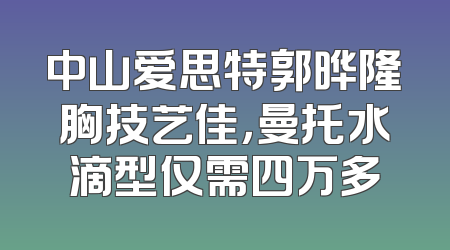 中山爱思特郭晔隆胸技艺佳，曼托水滴型仅需四万多