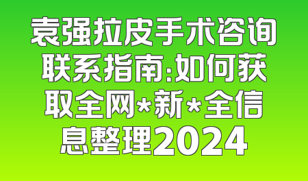 袁强拉皮手术咨询联系指南：如何获取全网*新*全信息整理2024
