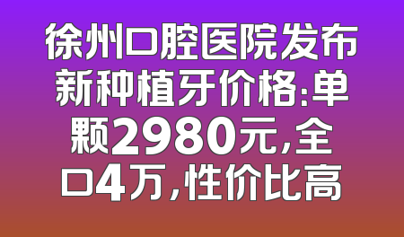徐州口腔医院发布新种植牙价格：单颗2980元，全口4万，性价比高