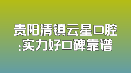 贵阳清镇云星口腔：实力好口碑靠谱