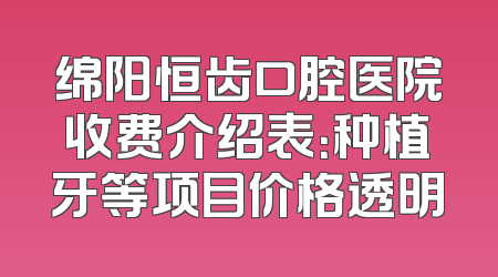 绵阳恒齿口腔医院收费介绍表：种植牙等项目价格透明