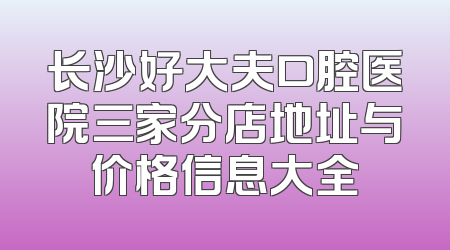 长沙好大夫口腔医院三家分店地址与价格信息大全