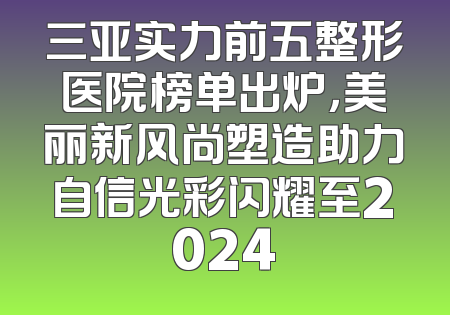 三亚实力前五整形医院榜单出炉，美丽新风尚塑造助力自信光彩闪耀至2024
