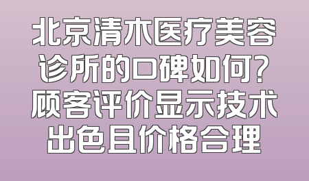 北京清木医疗美容诊所的口碑如何？顾客评价显示技术出色且价格合理