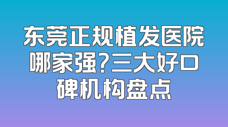 东莞正规植发医院哪家强？三大好口碑机构盘点