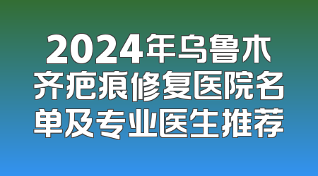 2024年乌鲁木齐疤痕修复医院名单及专业医生推荐