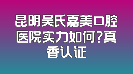 昆明吴氏嘉美口腔医院实力如何？真香认证