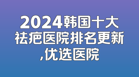 2024韩国十大祛疤医院排名更新，优选医院