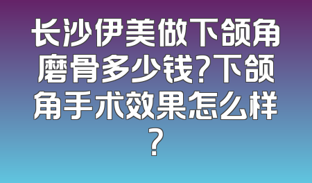 长沙伊美做下颌角磨骨多少钱？下颌角手术效果怎么样？