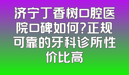济宁丁香树口腔医院口碑如何？正规可靠的牙科诊所性价比高