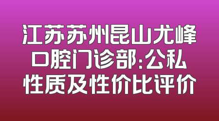 江苏苏州昆山尤峰口腔门诊部：公私性质及性价比评价