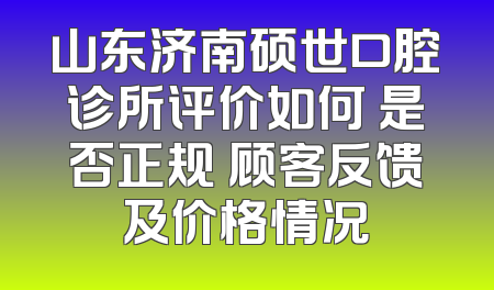 山东济南硕世口腔诊所评价如何 是否正规 顾客反馈及价格情况