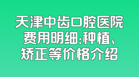 天津中齿口腔医院费用明细：种植、矫正等价格介绍