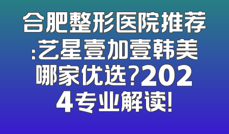 合肥整形医院推荐：艺星壹加壹韩美哪家优选？2024专业解读！