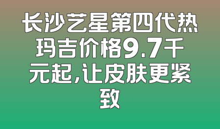 长沙艺星第四代热玛吉价格9.7千元起，让皮肤更紧致