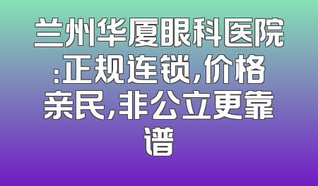 兰州华厦眼科医院：正规连锁，价格亲民，非公立更靠谱