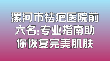 漯河市祛疤医院前六名：专业指南助你恢复完美肌肤