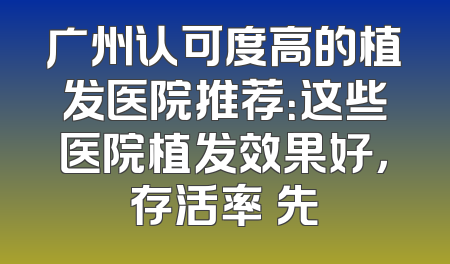 广州认可度高的植发医院推荐：这些医院植发效果好，存活率領先