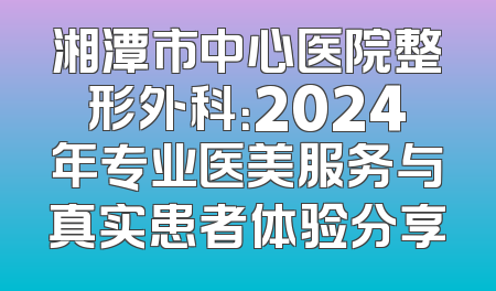 湘潭市中心医院整形外科：2024年专业医美服务与真实患者体验分享