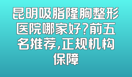 昆明吸脂隆胸整形医院哪家好？前五名推荐，正规机构保障