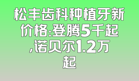 松丰齿科种植牙新价格：登腾5千起，诺贝尔1.2万起