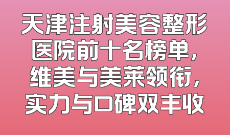 天津注射美容整形医院前十名榜单，维美与美莱领衔，实力与口碑双丰收
