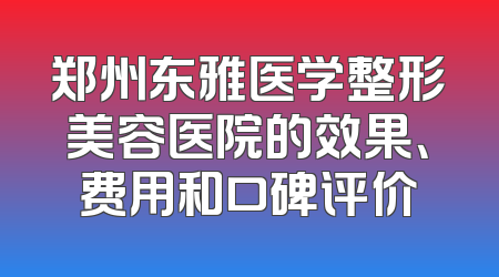 郑州东雅医学整形美容医院的效果、费用和口碑评价