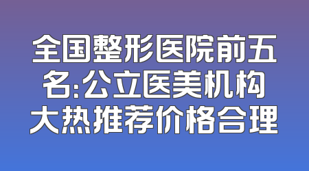 全国整形医院前五名：公立医美机构大热推荐价格合理