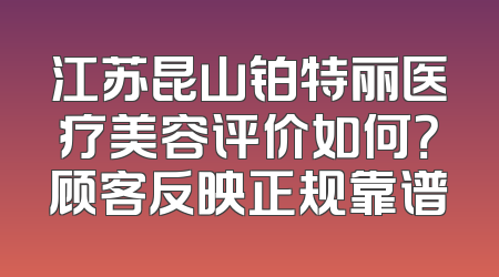 江苏昆山铂特丽医疗美容评价如何？顾客反映正规靠谱