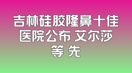 吉林硅胶隆鼻十佳医院公布 艾尔莎等領先