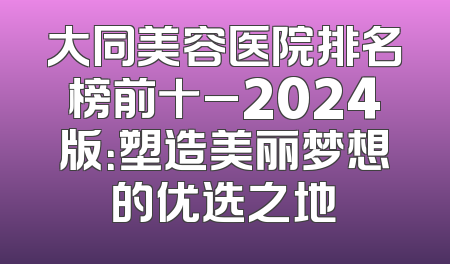 大同美容医院排名榜前十_2024版：塑造美丽梦想的优选之地