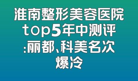 淮南整形美容医院top5年中测评：丽都、科美名次爆冷
