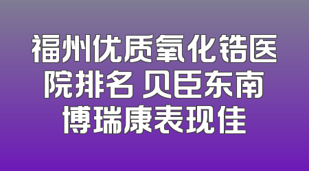 福州优质氧化锆医院排名 贝臣东南博瑞康表现佳